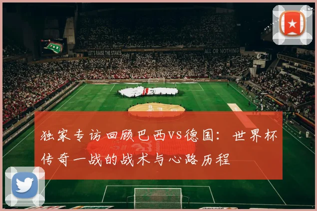 独家专访回顾巴西vs德国:世界杯传奇一战的战术与心路历程