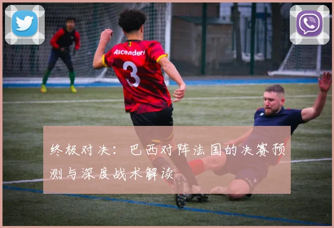 终极对决：巴西对阵法国的决赛预测与深度战术解读