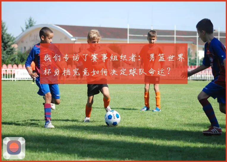 我们专访了赛事组织者：男篮世界杯分档究竟如何决定球队命运？