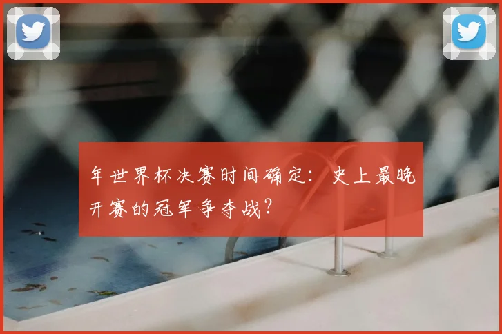 年世界杯决赛时间确定:史上最晚开赛的冠军争夺战?