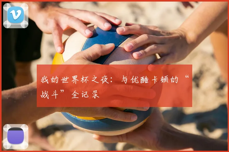 我的世界杯之夜：与优酷卡顿的“战斗”全记录