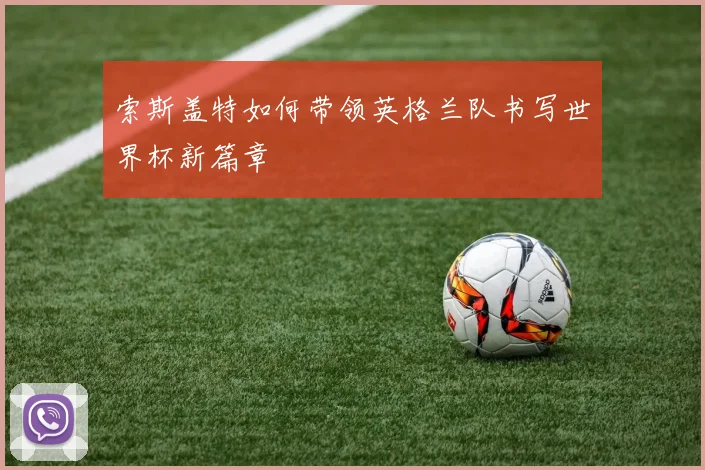 索斯盖特如何带领英格兰队书写世界杯新篇章