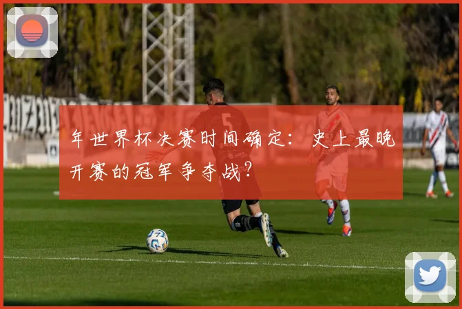 年世界杯决赛时间确定:史上最晚开赛的冠军争夺战?