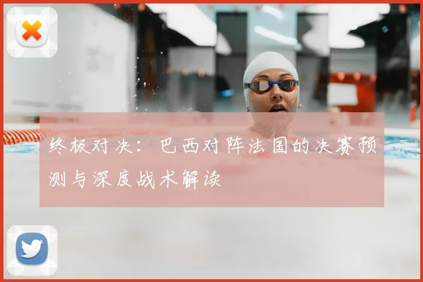 终极对决：巴西对阵法国的决赛预测与深度战术解读