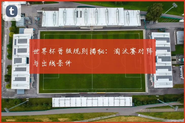 世界杯晋级规则揭秘：淘汰赛对阵与出线条件