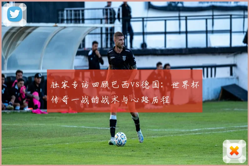 独家专访回顾巴西vs德国：世界杯传奇一战的战术与心路历程