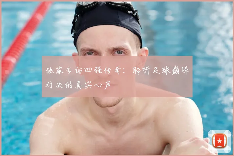独家专访四强传奇：聆听足球巅峰对决的真实心声