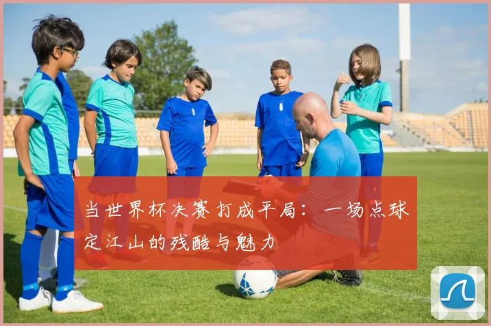 当世界杯决赛打成平局:一场点球定江山的残酷与魅力
