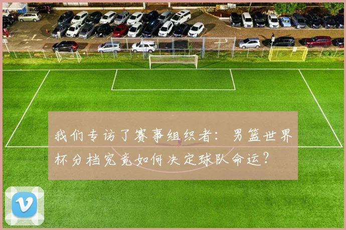 我们专访了赛事组织者：男篮世界杯分档究竟如何决定球队命运？