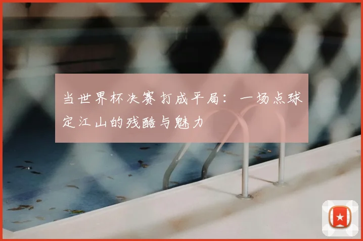 当世界杯决赛打成平局:一场点球定江山的残酷与魅力