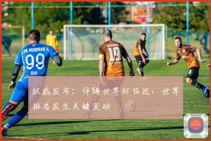 权威发布：伴随世界杯临近，世界排名发生关键变动