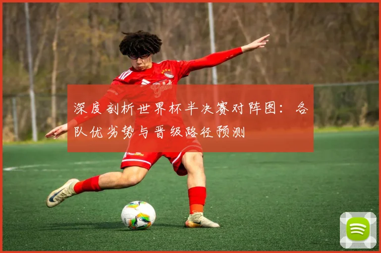 深度剖析世界杯半决赛对阵图：各队优劣势与晋级路径预测