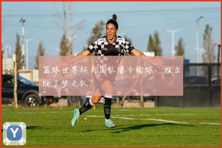 篮球世界杯美国队爆冷输球，谁击败了梦之队？